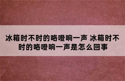 冰箱时不时的咯噔响一声 冰箱时不时的咯噔响一声是怎么回事